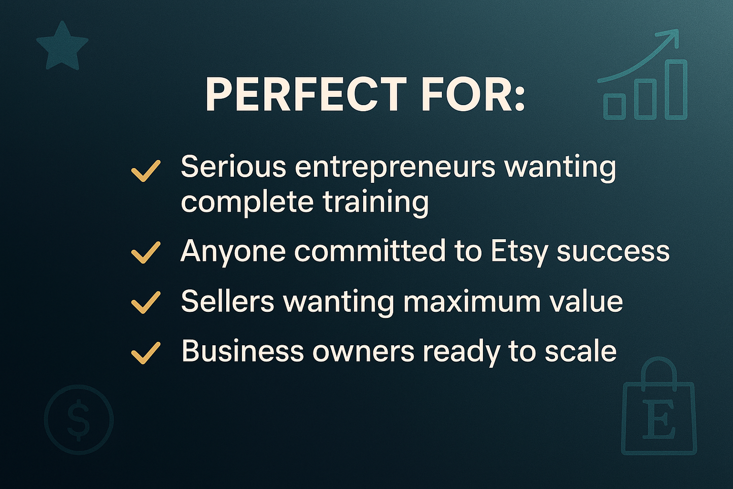 Add the following text on image: "PERFECT FOR: • Serious entrepreneurs wanting complete training • Anyone committed to Etsy success • Sellers wanting maximum value • Business owners ready to scale"
